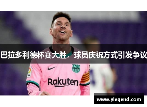 巴拉多利德杯赛大胜，球员庆祝方式引发争议
