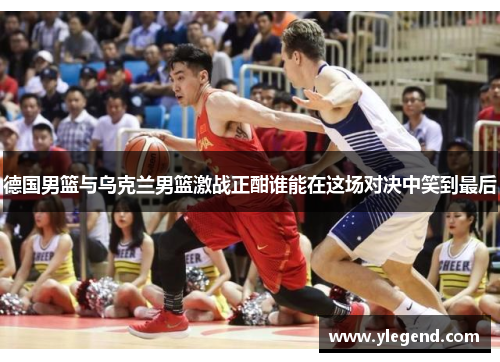 德国男篮与乌克兰男篮激战正酣谁能在这场对决中笑到最后