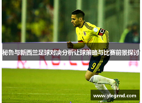 秘鲁与新西兰足球对决分析让球策略与比赛前景探讨