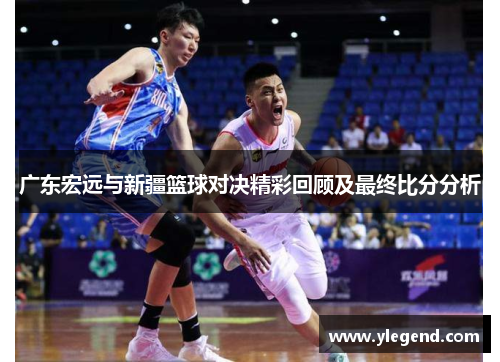广东宏远与新疆篮球对决精彩回顾及最终比分分析